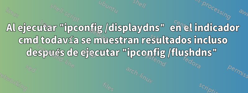 Al ejecutar "ipconfig /displaydns" en el indicador cmd todavía se muestran resultados incluso después de ejecutar "ipconfig /flushdns"