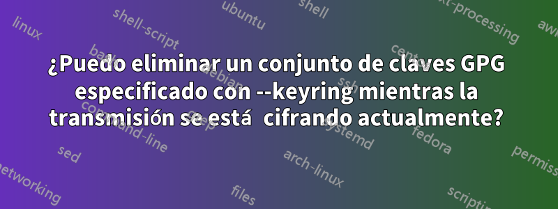 ¿Puedo eliminar un conjunto de claves GPG especificado con --keyring mientras la transmisión se está cifrando actualmente?
