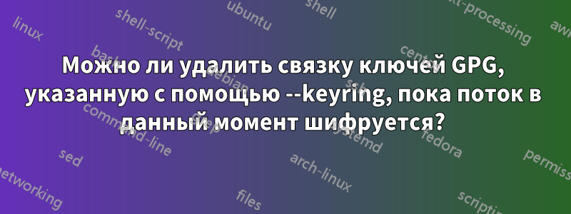 Можно ли удалить связку ключей GPG, указанную с помощью --keyring, пока поток в данный момент шифруется?