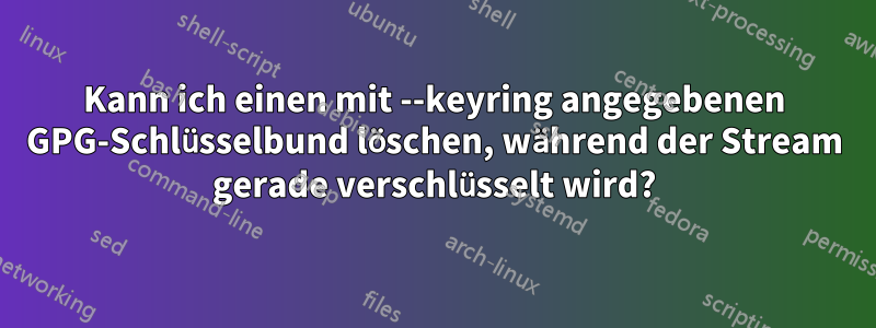 Kann ich einen mit --keyring angegebenen GPG-Schlüsselbund löschen, während der Stream gerade verschlüsselt wird?