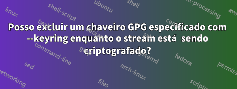 Posso excluir um chaveiro GPG especificado com --keyring enquanto o stream está sendo criptografado?