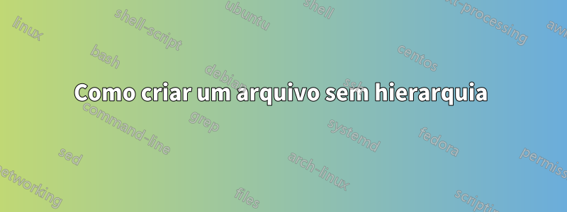Como criar um arquivo sem hierarquia