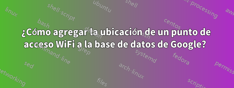 ¿Cómo agregar la ubicación de un punto de acceso WiFi a la base de datos de Google? 