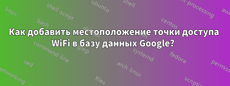 Как добавить местоположение точки доступа WiFi в базу данных Google? 