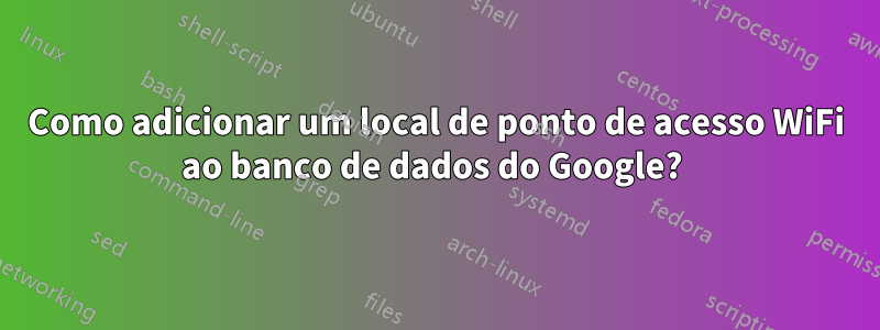 Como adicionar um local de ponto de acesso WiFi ao banco de dados do Google? 