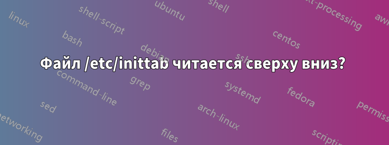 Файл /etc/inittab читается сверху вниз?