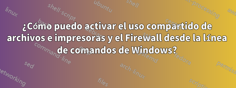 ¿Cómo puedo activar el uso compartido de archivos e impresoras y el Firewall desde la línea de comandos de Windows?