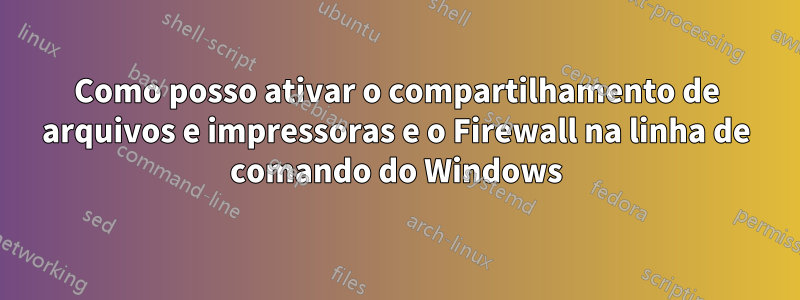 Como posso ativar o compartilhamento de arquivos e impressoras e o Firewall na linha de comando do Windows