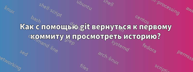 Как с помощью git вернуться к первому коммиту и просмотреть историю?