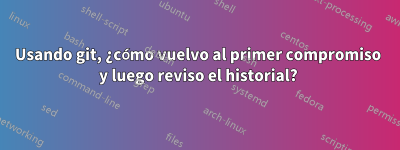 Usando git, ¿cómo vuelvo al primer compromiso y luego reviso el historial?