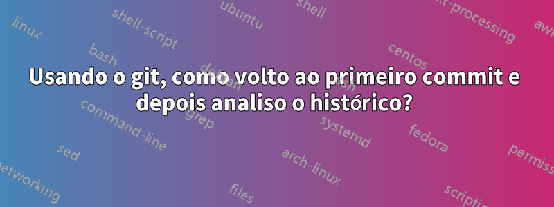 Usando o git, como volto ao primeiro commit e depois analiso o histórico?
