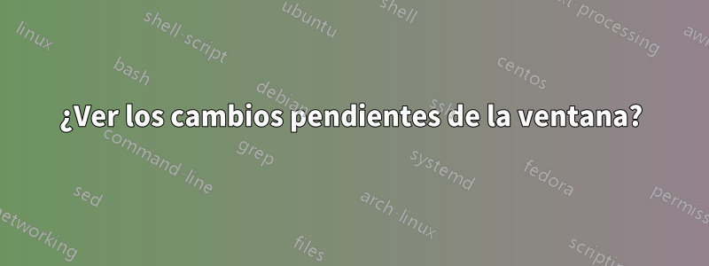 ¿Ver los cambios pendientes de la ventana?