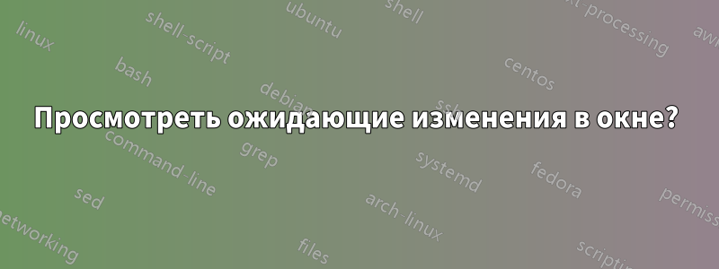 Просмотреть ожидающие изменения в окне?
