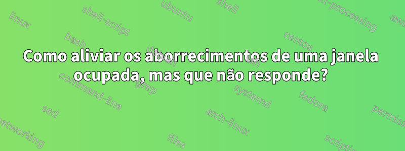 Como aliviar os aborrecimentos de uma janela ocupada, mas que não responde?