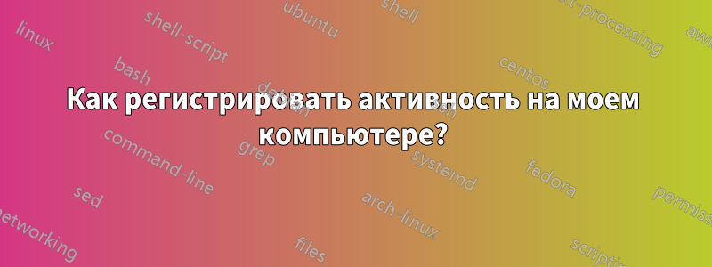 Как регистрировать активность на моем компьютере?