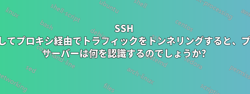 SSH を使用してプロキシ経由でトラフィックをトンネリングすると、プロキシ サーバーは何を認識するのでしょうか?