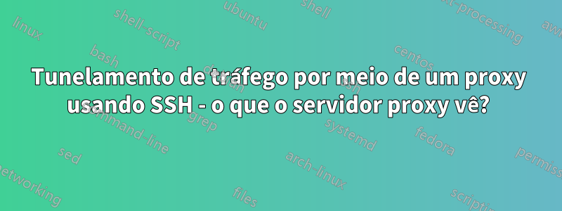 Tunelamento de tráfego por meio de um proxy usando SSH - o que o servidor proxy vê?