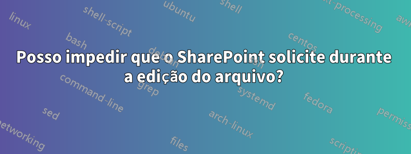 Posso impedir que o SharePoint solicite durante a edição do arquivo?