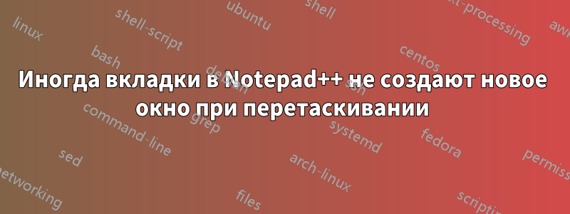 Иногда вкладки в Notepad++ не создают новое окно при перетаскивании