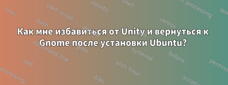 Как мне избавиться от Unity и вернуться к Gnome после установки Ubuntu?