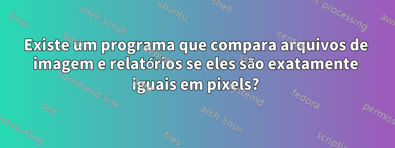 Existe um programa que compara arquivos de imagem e relatórios se eles são exatamente iguais em pixels?