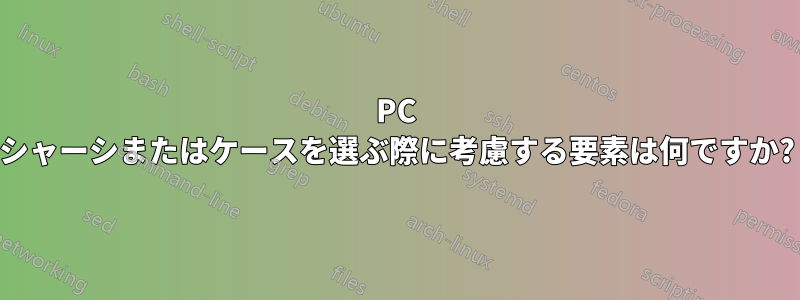 PC シャーシまたはケースを選ぶ際に考慮する要素は何ですか?