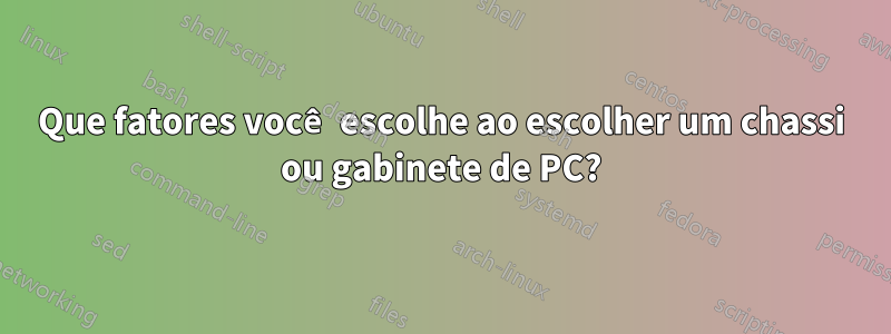 Que fatores você escolhe ao escolher um chassi ou gabinete de PC?