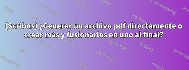 (Scribus) ¿Generar un archivo pdf directamente o crear más y fusionarlos en uno al final?