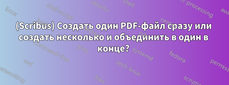 (Scribus) Создать один PDF-файл сразу или создать несколько и объединить в один в конце?