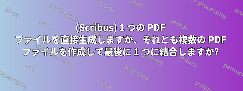 (Scribus) 1 つの PDF ファイルを直接生成しますか、それとも複数の PDF ファイルを作成して最後に 1 つに結合しますか?
