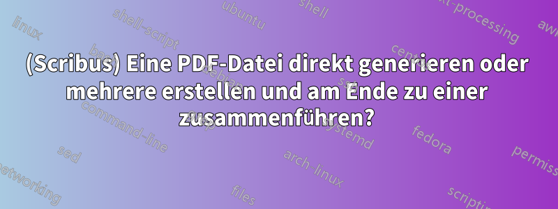 (Scribus) Eine PDF-Datei direkt generieren oder mehrere erstellen und am Ende zu einer zusammenführen?