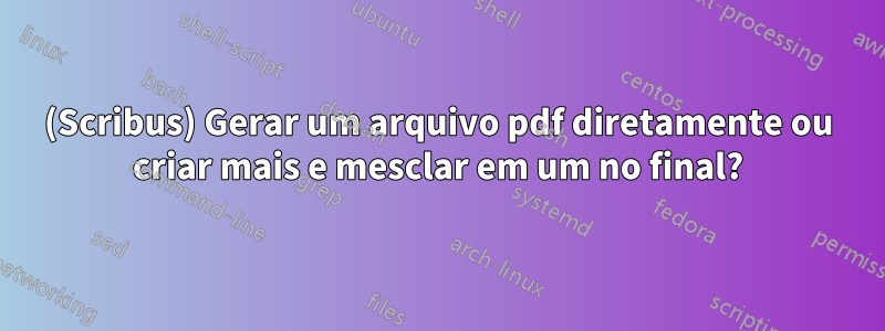(Scribus) Gerar um arquivo pdf diretamente ou criar mais e mesclar em um no final?