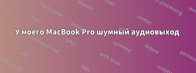 У моего MacBook Pro шумный аудиовыход