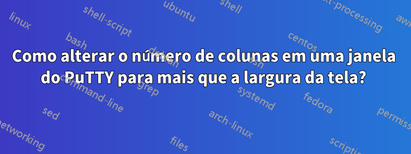 Como alterar o número de colunas em uma janela do PuTTY para mais que a largura da tela?