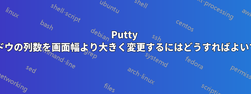 Putty ウィンドウの列数を画面幅より大きく変更するにはどうすればよいですか?