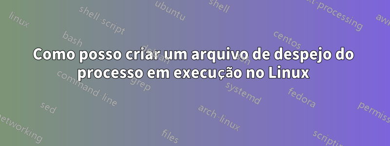 Como posso criar um arquivo de despejo do processo em execução no Linux