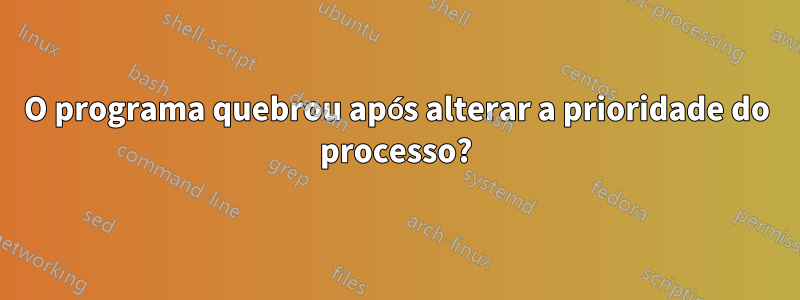 O programa quebrou após alterar a prioridade do processo?