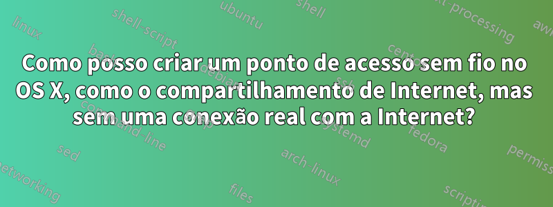 Como posso criar um ponto de acesso sem fio no OS X, como o compartilhamento de Internet, mas sem uma conexão real com a Internet?