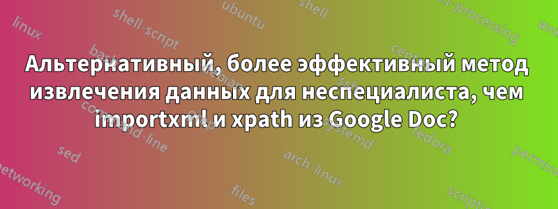 Альтернативный, более эффективный метод извлечения данных для неспециалиста, чем importxml и xpath из Google Doc?