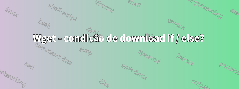 Wget - condição de download if / else?