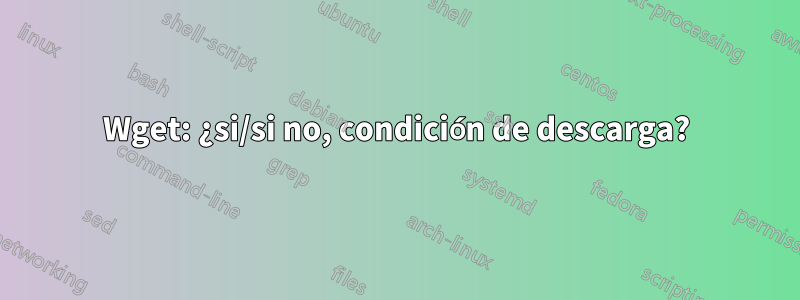 Wget: ¿si/si no, condición de descarga?