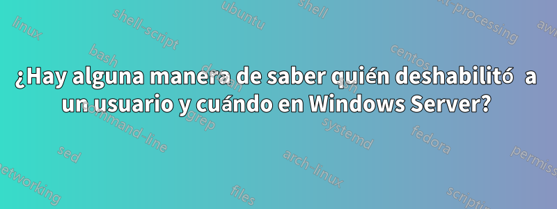 ¿Hay alguna manera de saber quién deshabilitó a un usuario y cuándo en Windows Server?