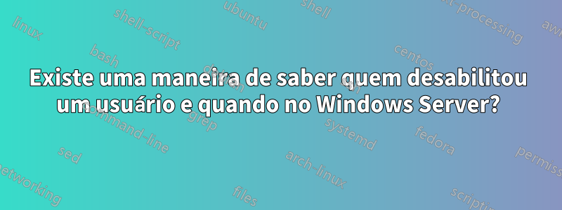 Existe uma maneira de saber quem desabilitou um usuário e quando no Windows Server?