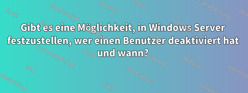 Gibt es eine Möglichkeit, in Windows Server festzustellen, wer einen Benutzer deaktiviert hat und wann?