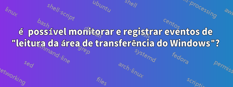 é possível monitorar e registrar eventos de "leitura da área de transferência do Windows"?