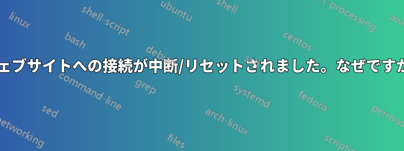 ウェブサイトへの接続が中断/リセットされました。なぜですか?