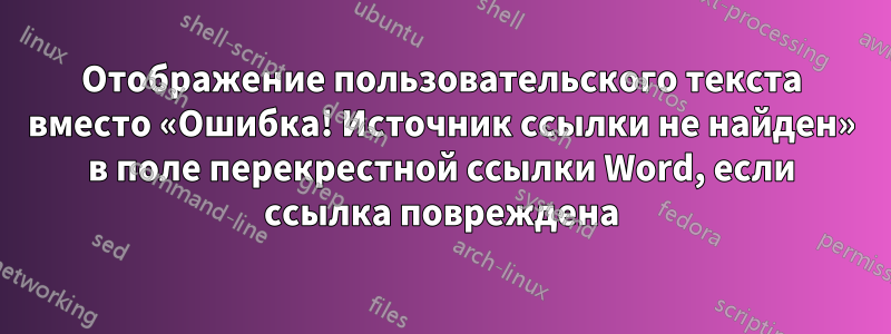 Отображение пользовательского текста вместо «Ошибка! Источник ссылки не найден» в поле перекрестной ссылки Word, если ссылка повреждена