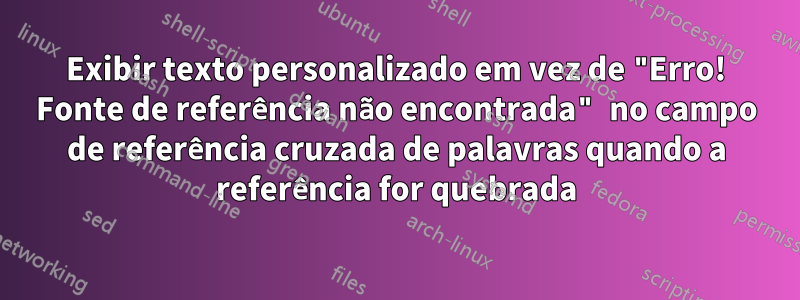 Exibir texto personalizado em vez de "Erro! Fonte de referência não encontrada" no campo de referência cruzada de palavras quando a referência for quebrada