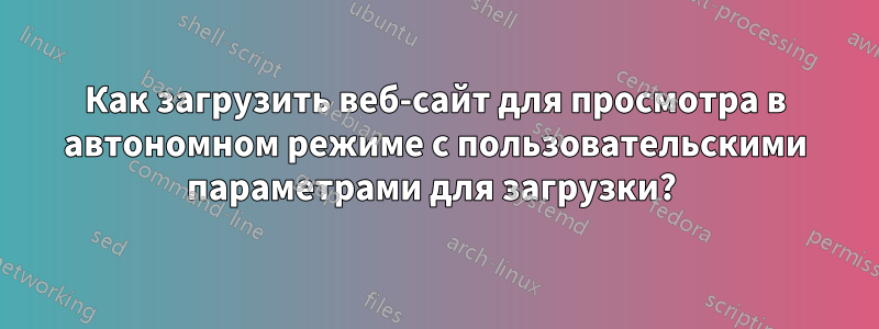 Как загрузить веб-сайт для просмотра в автономном режиме с пользовательскими параметрами для загрузки? 