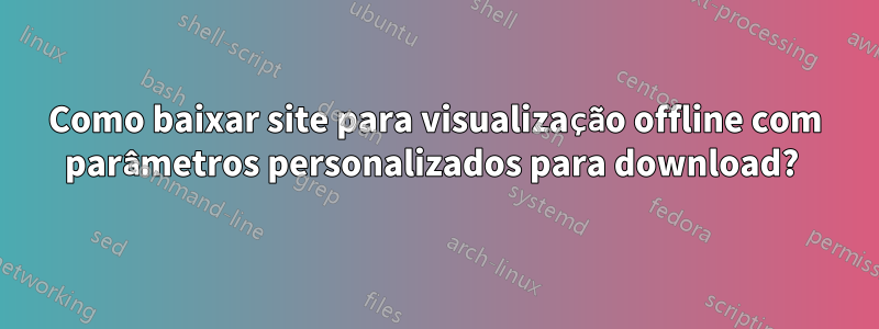 Como baixar site para visualização offline com parâmetros personalizados para download? 